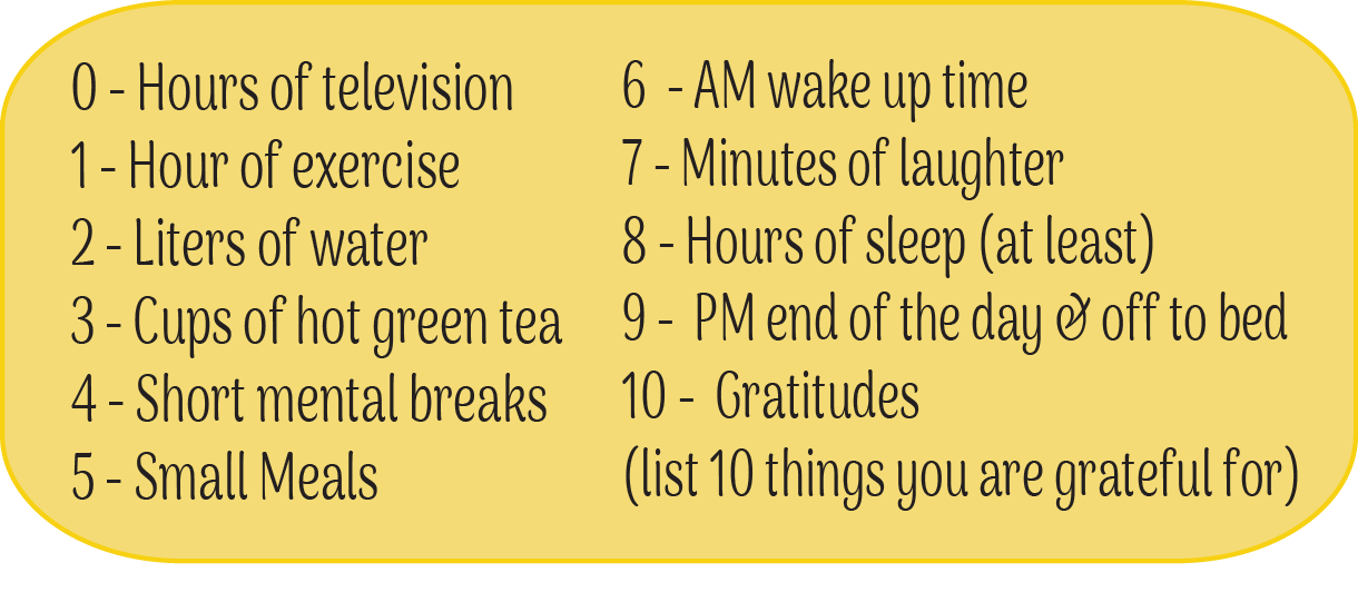 10 Healthy Steps You Can Do - Right Now! 0 - Hours of television 1 - Hour of exercise 2 - Liters of water 3 - Cups of hot green tea 4 - Short mental breaks 5 - Small Meals 6 - AM wake up time 7 - Minutes of laughter 8 - Hours of sleep (at least) 9 - PM end of the day & off to bed 10 - Gratitudes (list 10 things you are grateful for)